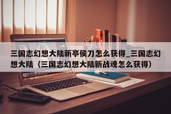 三国志幻想大陆新亭侯刀怎么获得_三国志幻想大陆（三国志幻想大陆新战魂怎么获得）