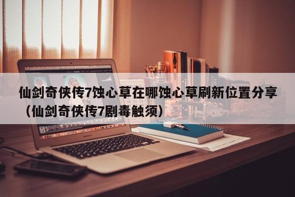 仙剑奇侠传7蚀心草在哪蚀心草刷新位置分享（仙剑奇侠传7剧毒触须）
