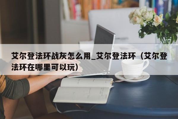 艾尔登法环战灰怎么用_艾尔登法环（艾尔登法环在哪里可以玩）