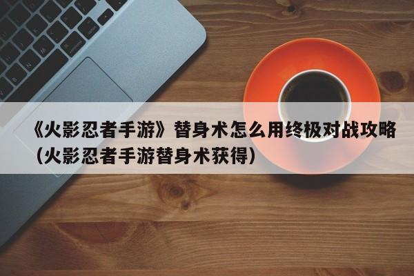 《火影忍者手游》替身术怎么用终极对战攻略（火影忍者手游替身术获得）
