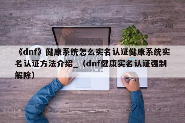 《dnf》健康系统怎么实名认证健康系统实名认证方法介绍_（dnf健康实名认证强制解除）