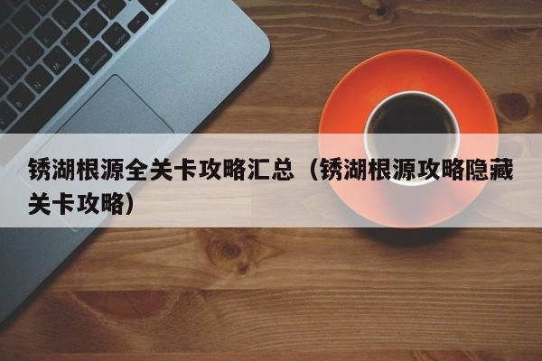 锈湖根源全关卡攻略汇总（锈湖根源攻略隐藏关卡攻略）