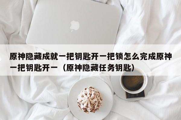 原神隐藏成就一把钥匙开一把锁怎么完成原神一把钥匙开一（原神隐藏任务钥匙）