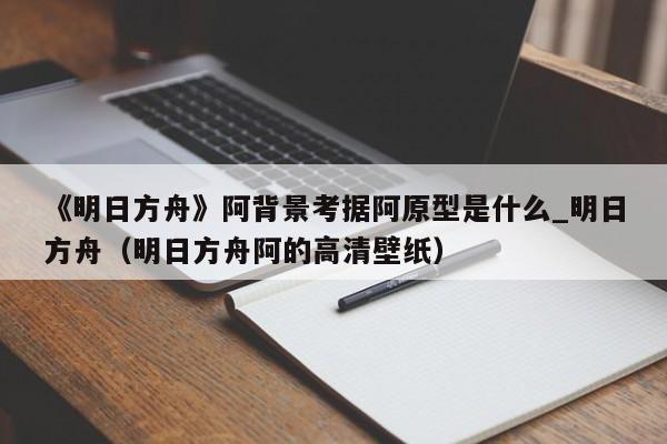《明日方舟》阿背景考据阿原型是什么_明日方舟（明日方舟阿的高清壁纸）