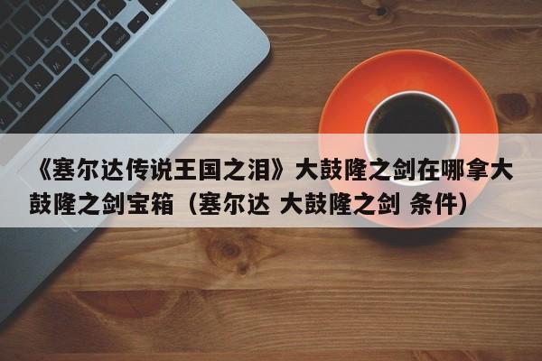 《塞尔达传说王国之泪》大鼓隆之剑在哪拿大鼓隆之剑宝箱（塞尔达 大鼓隆之剑 条件）