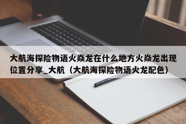 大航海探险物语火焱龙在什么地方火焱龙出现位置分享_大航（大航海探险物语火龙配色）
