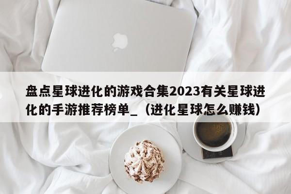 盘点星球进化的游戏合集2023有关星球进化的手游推荐榜单_（进化星球怎么赚钱）