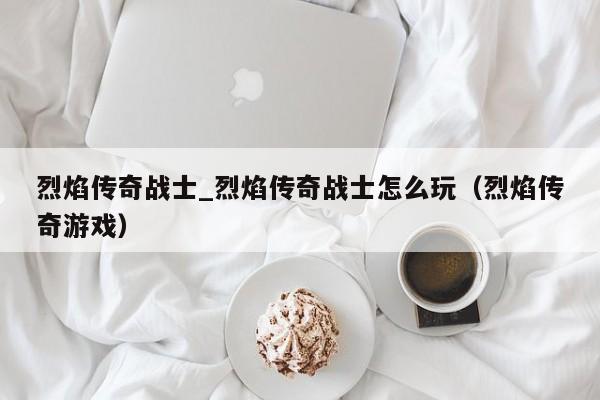 烈焰传奇战士_烈焰传奇战士怎么玩（烈焰传奇游戏）