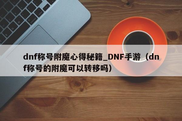 dnf称号附魔心得秘籍_DNF手游（dnf称号的附魔可以转移吗）