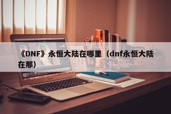 《DNF》永恒大陆在哪里（dnf永恒大陆在那）