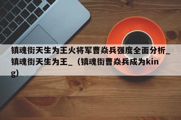 镇魂街天生为王火将军曹焱兵强度全面分析_镇魂街天生为王_（镇魂街曹焱兵成为king）