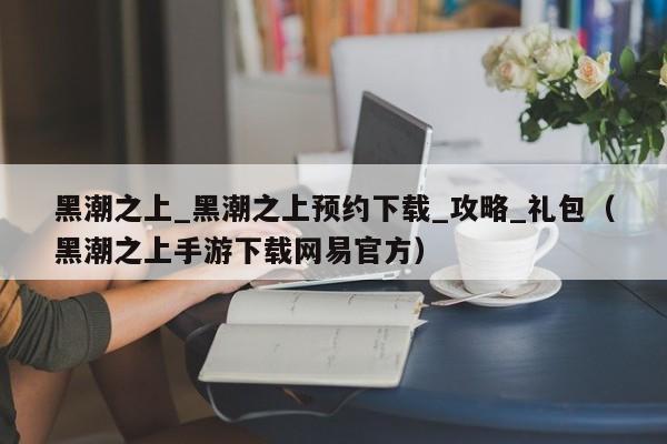 黑潮之上_黑潮之上预约下载_攻略_礼包（黑潮之上手游下载网易官方）