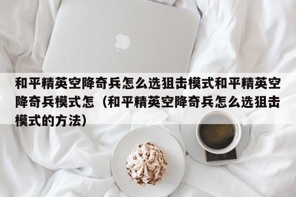 和平精英空降奇兵怎么选狙击模式和平精英空降奇兵模式怎（和平精英空降奇兵怎么选狙击模式的方法）