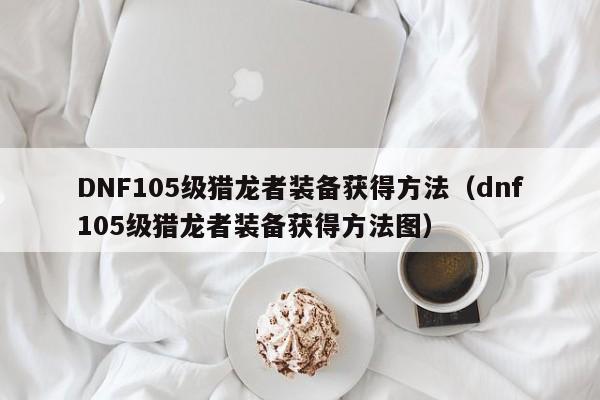 DNF105级猎龙者装备获得方法（dnf105级猎龙者装备获得方法图）