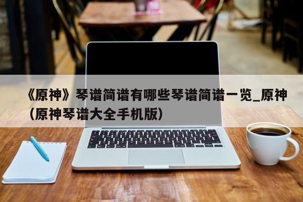 《原神》琴谱简谱有哪些琴谱简谱一览_原神（原神琴谱大全手机版）