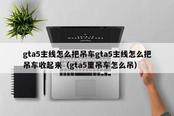 gta5主线怎么把吊车gta5主线怎么把吊车收起来（gta5里吊车怎么吊）