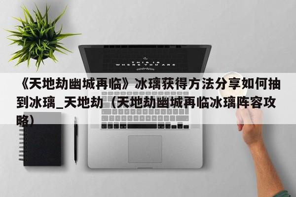 《天地劫幽城再临》冰璃获得方法分享如何抽到冰璃_天地劫（天地劫幽城再临冰璃阵容攻略）