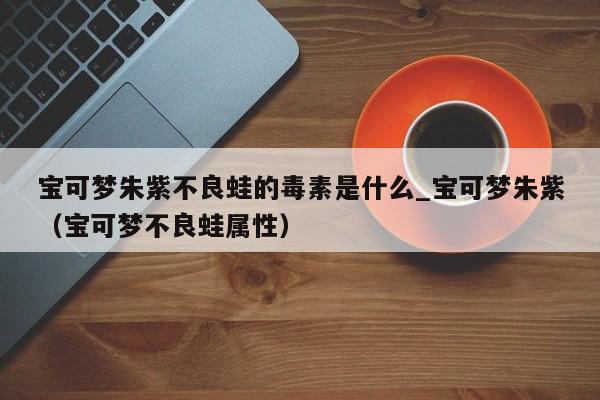 宝可梦朱紫不良蛙的毒素是什么_宝可梦朱紫（宝可梦不良蛙属性）