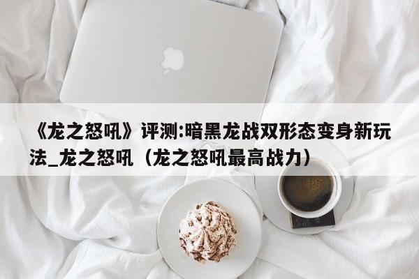 《龙之怒吼》评测:暗黑龙战双形态变身新玩法_龙之怒吼（龙之怒吼最高战力）