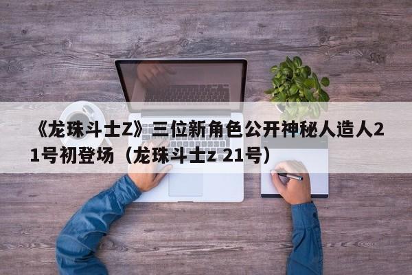 《龙珠斗士Z》三位新角色公开神秘人造人21号初登场（龙珠斗士z 21号）
