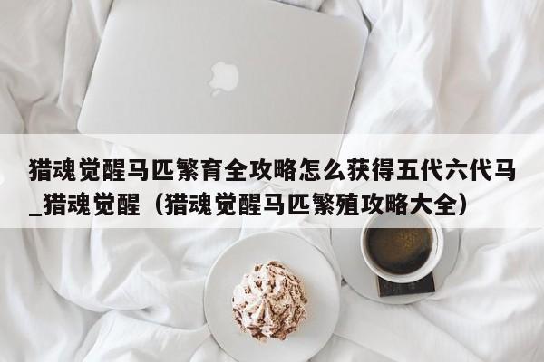 猎魂觉醒马匹繁育全攻略怎么获得五代六代马_猎魂觉醒（猎魂觉醒马匹繁殖攻略大全）