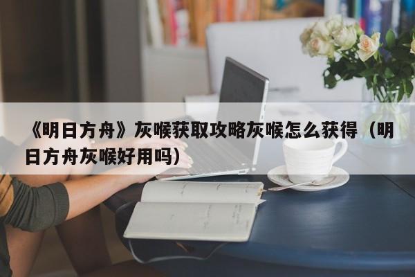 《明日方舟》灰喉获取攻略灰喉怎么获得（明日方舟灰喉好用吗）