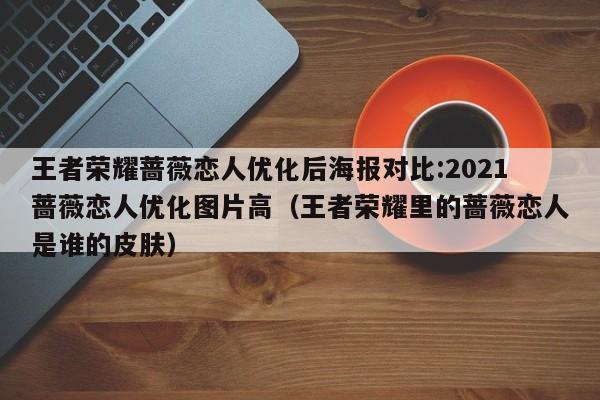 王者荣耀蔷薇恋人优化后海报对比:2021蔷薇恋人优化图片高（王者荣耀里的蔷薇恋人是谁的皮肤）