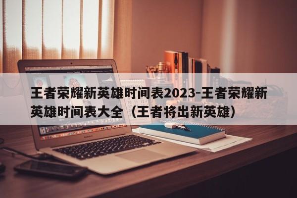 王者荣耀新英雄时间表2023-王者荣耀新英雄时间表大全（王者将出新英雄）