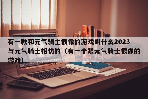 有一款和元气骑士很像的游戏叫什么2023与元气骑士相仿的（有一个跟元气骑士很像的游戏）