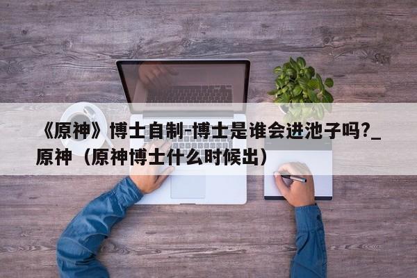 《原神》博士自制-博士是谁会进池子吗?_原神（原神博士什么时候出）
