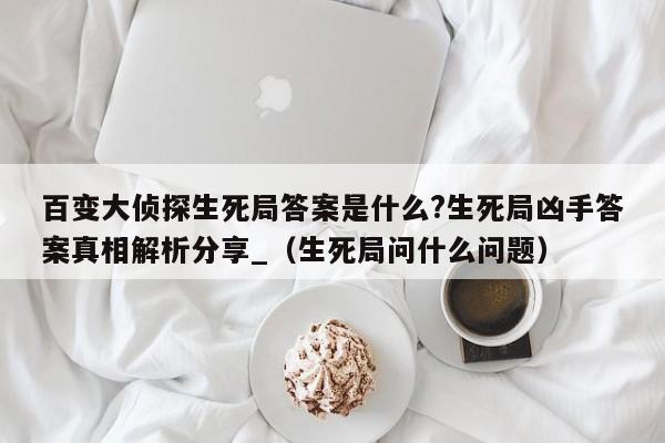 百变大侦探生死局答案是什么?生死局凶手答案真相解析分享_（生死局问什么问题）