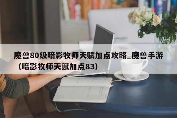 魔兽80级暗影牧师天赋加点攻略_魔兽手游（暗影牧师天赋加点83）