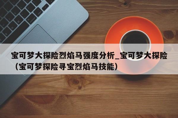 宝可梦大探险烈焰马强度分析_宝可梦大探险（宝可梦探险寻宝烈焰马技能）