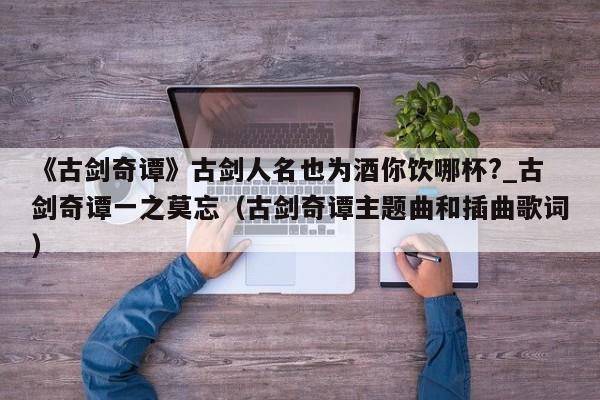 《古剑奇谭》古剑人名也为酒你饮哪杯?_古剑奇谭一之莫忘（古剑奇谭主题曲和插曲歌词）