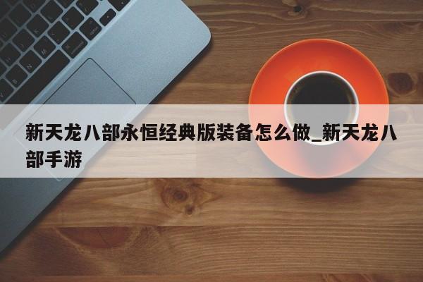 新天龙八部永恒经典版装备怎么做_新天龙八部手游