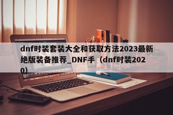 dnf时装套装大全和获取方法2023最新绝版装备推荐_DNF手（dnf时装2020）