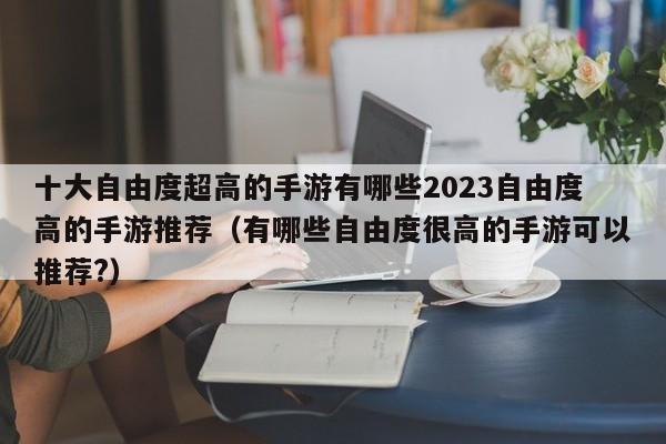 十大自由度超高的手游有哪些2023自由度高的手游推荐（有哪些自由度很高的手游可以推荐?）