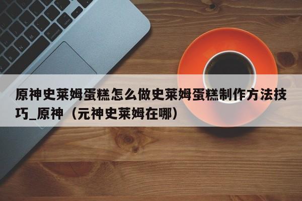 原神史莱姆蛋糕怎么做史莱姆蛋糕制作方法技巧_原神（元神史莱姆在哪）