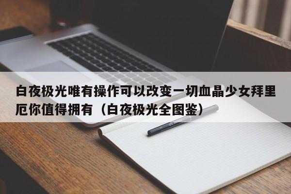 白夜极光唯有操作可以改变一切血晶少女拜里厄你值得拥有（白夜极光全图鉴）
