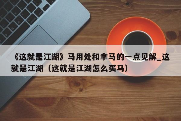 《这就是江湖》马用处和拿马的一点见解_这就是江湖（这就是江湖怎么买马）