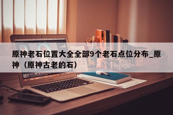 原神老石位置大全全部9个老石点位分布_原神（原神古老的石）