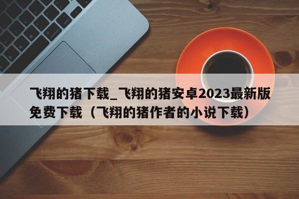 飞翔的猪下载_飞翔的猪安卓2023最新版免费下载（飞翔的猪作者的小说下载）