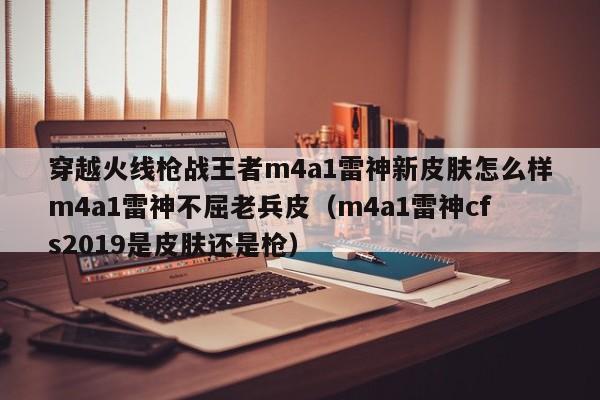 穿越火线枪战王者m4a1雷神新皮肤怎么样m4a1雷神不屈老兵皮（m4a1雷神cfs2019是皮肤还是枪）