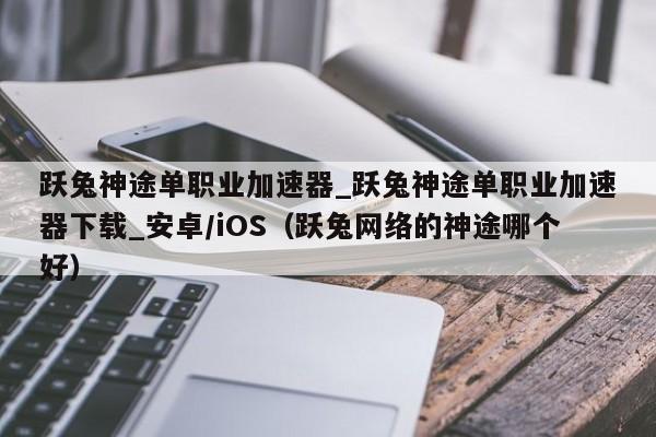 跃兔神途单职业加速器_跃兔神途单职业加速器下载_安卓/iOS（跃兔网络的神途哪个好）