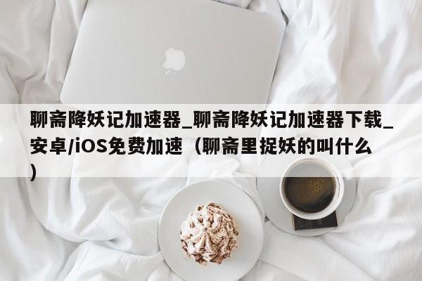 聊斋降妖记加速器_聊斋降妖记加速器下载_安卓/iOS免费加速（聊斋里捉妖的叫什么）