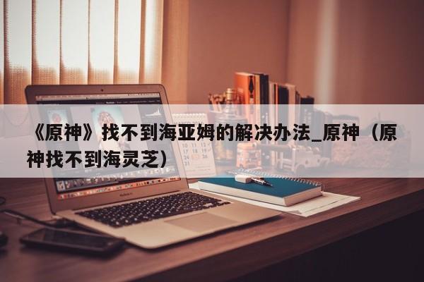 《原神》找不到海亚姆的解决办法_原神（原神找不到海灵芝）