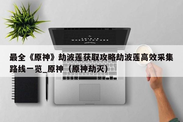 最全《原神》劫波莲获取攻略劫波莲高效采集路线一览_原神（原神劫灭）