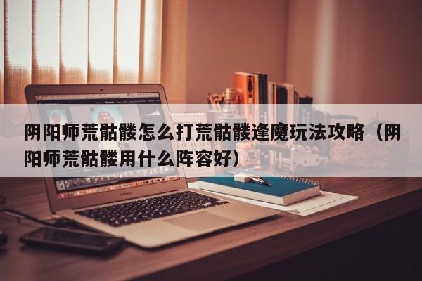 阴阳师荒骷髅怎么打荒骷髅逢魔玩法攻略（阴阳师荒骷髅用什么阵容好）