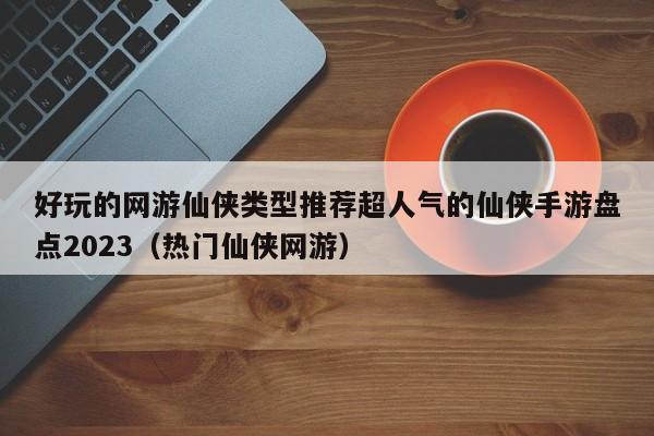 好玩的网游仙侠类型推荐超人气的仙侠手游盘点2023（热门仙侠网游）
