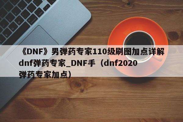 《DNF》男弹药专家110级刷图加点详解dnf弹药专家_DNF手（dnf2020弹药专家加点）